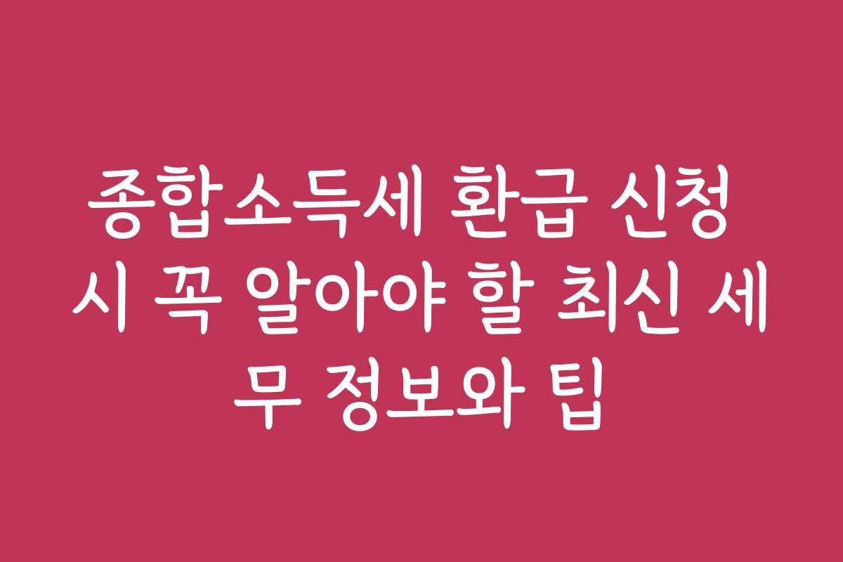 종합소득세 환급 신청 시 꼭 알아야 할 최신 세무 정보와 팁