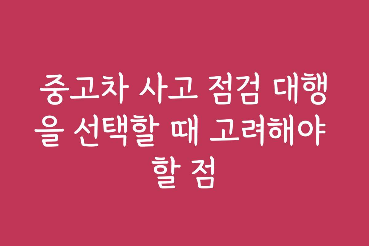중고차 사고 점검 대행을 선택할 때 고려해야 할 점