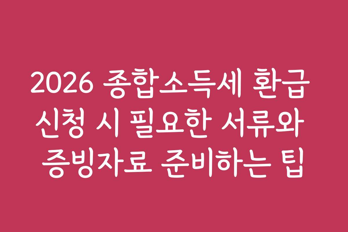 2026 종합소득세 환급 신청 시 필요한 서류와 증빙자료 준비하는 팁