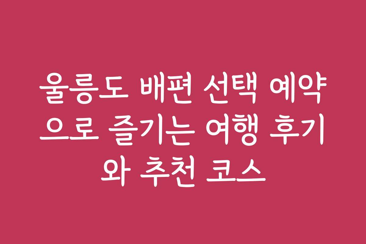 울릉도 배편 선택 예약으로 즐기는 여행 후기와 추천 코스