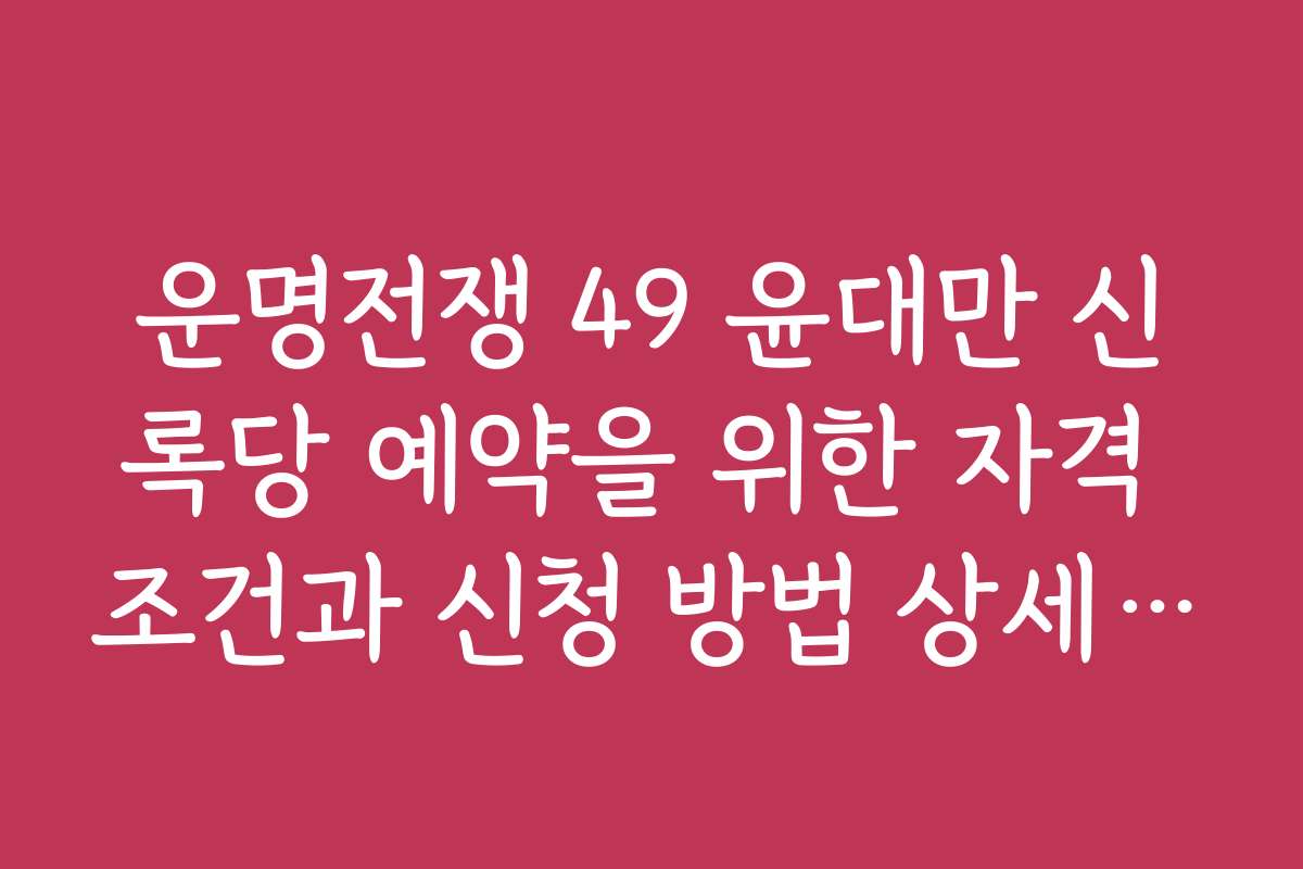 운명전쟁 49 윤대만 신록당 예약을 위한 자격 조건과 신청 방법 상세 안내