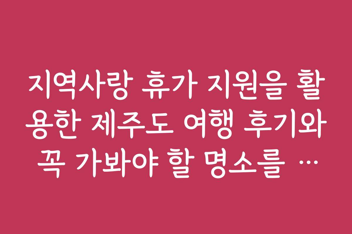 지역사랑 휴가 지원을 활용한 제주도 여행 후기와 꼭 가봐야 할 명소를 소개합니다