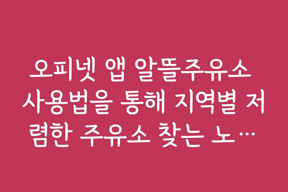 오피넷 앱 알뜰주유소 사용법을 통해 지역별 저렴한 주유소 찾는 노하우를 공개합니다