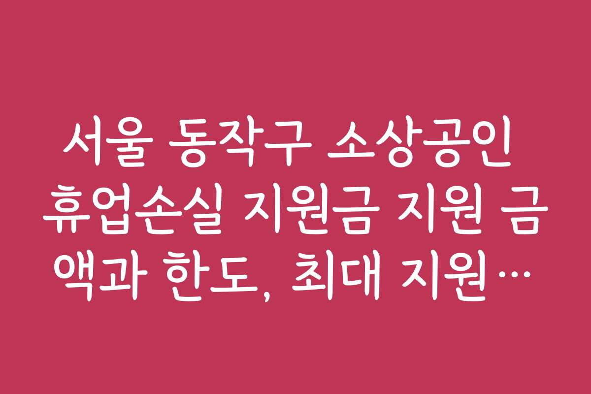서울 동작구 소상공인 휴업손실 지원금 지원 금액과 한도, 최대 지원액은?
