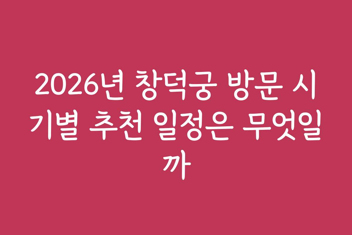 2026년 창덕궁 방문 시기별 추천 일정은 무엇일까