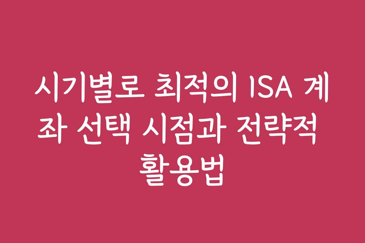 시기별로 최적의 ISA 계좌 선택 시점과 전략적 활용법