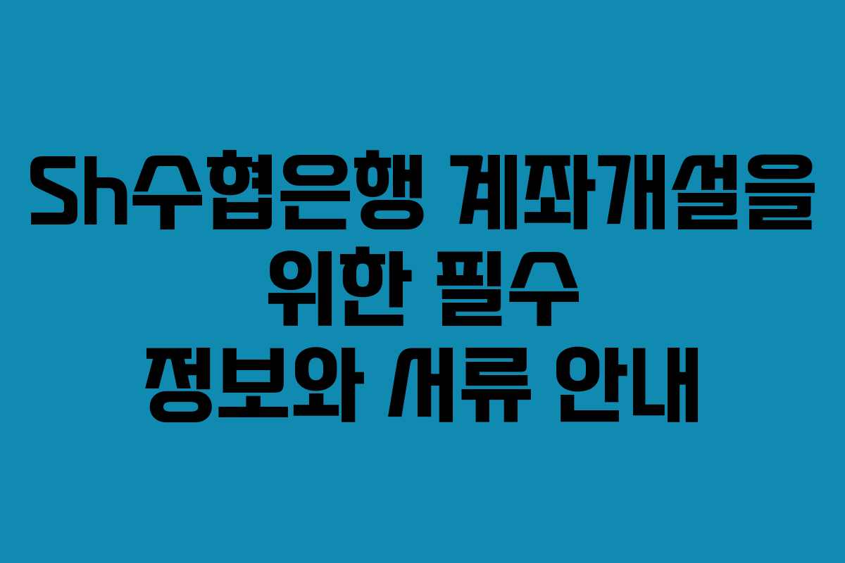 Sh수협은행 계좌개설을 위한 필수 정보와 서류 안내