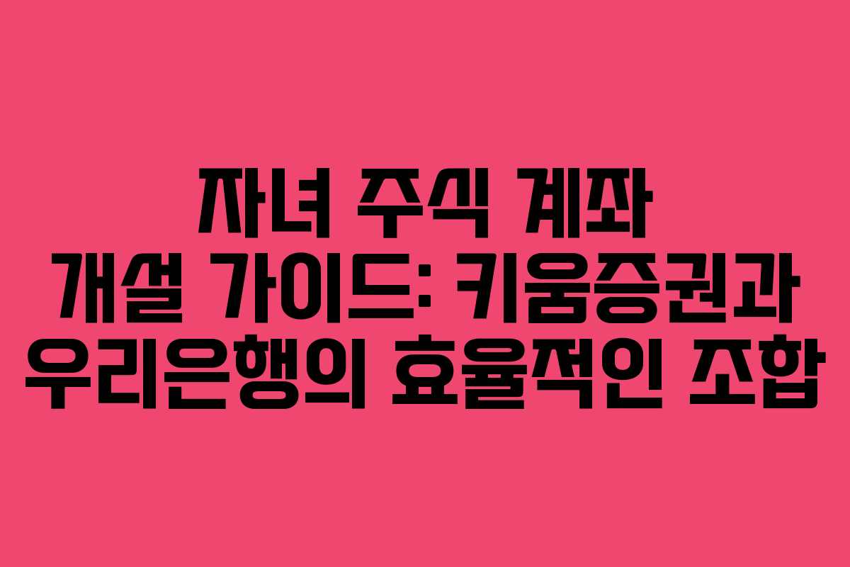 자녀 주식 계좌 개설 가이드: 키움증권과 우리은행의 효율적인 조합