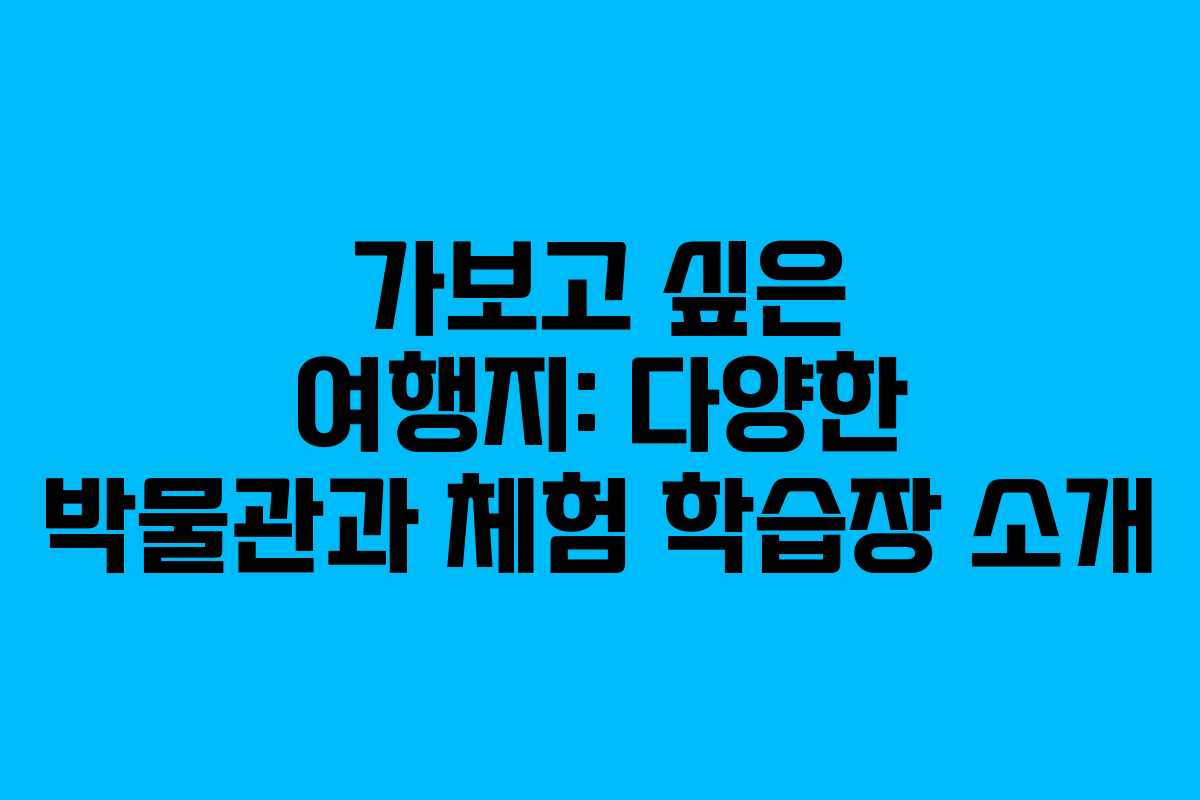 가보고 싶은 여행지: 다양한 박물관과 체험 학습장 소개