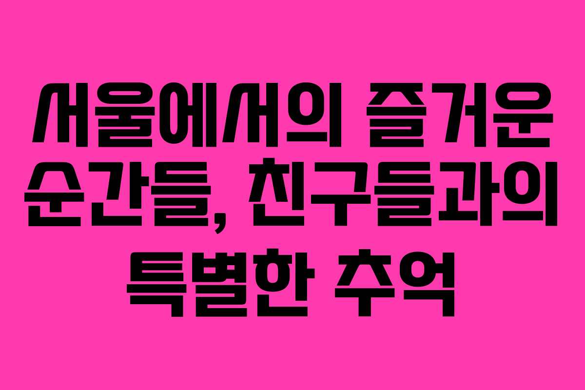 서울에서의 즐거운 순간들, 친구들과의 특별한 추억