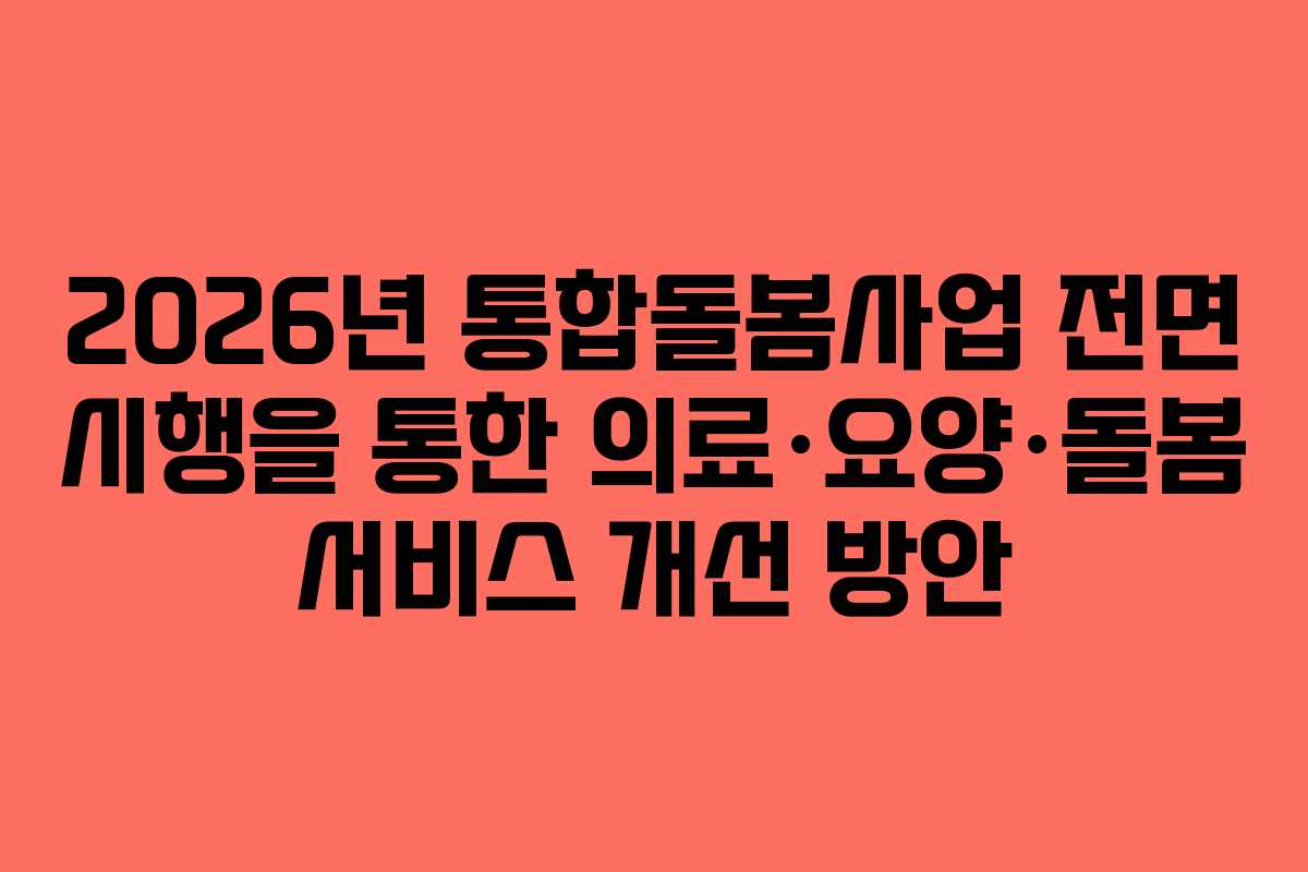 2026년 통합돌봄사업 전면 시행을 통한 의료·요양·돌봄 서비스 개선 방안