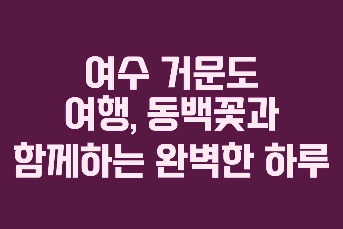 여수 거문도 여행, 동백꽃과 함께하는 완벽한 하루