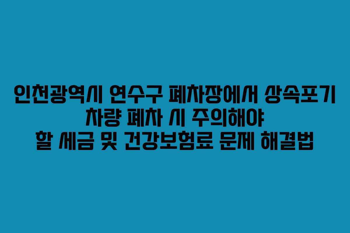 인천광역시 연수구 폐차장에서 상속포기 차량 폐차 시 주의해야 할 세금 및 건강보험료 문제 해결법