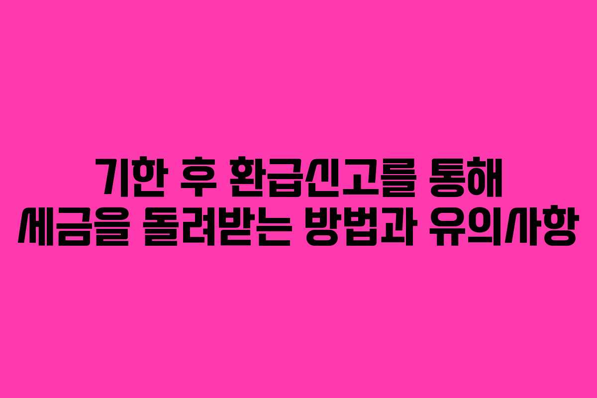 기한 후 환급신고를 통해 세금을 돌려받는 방법과 유의사항