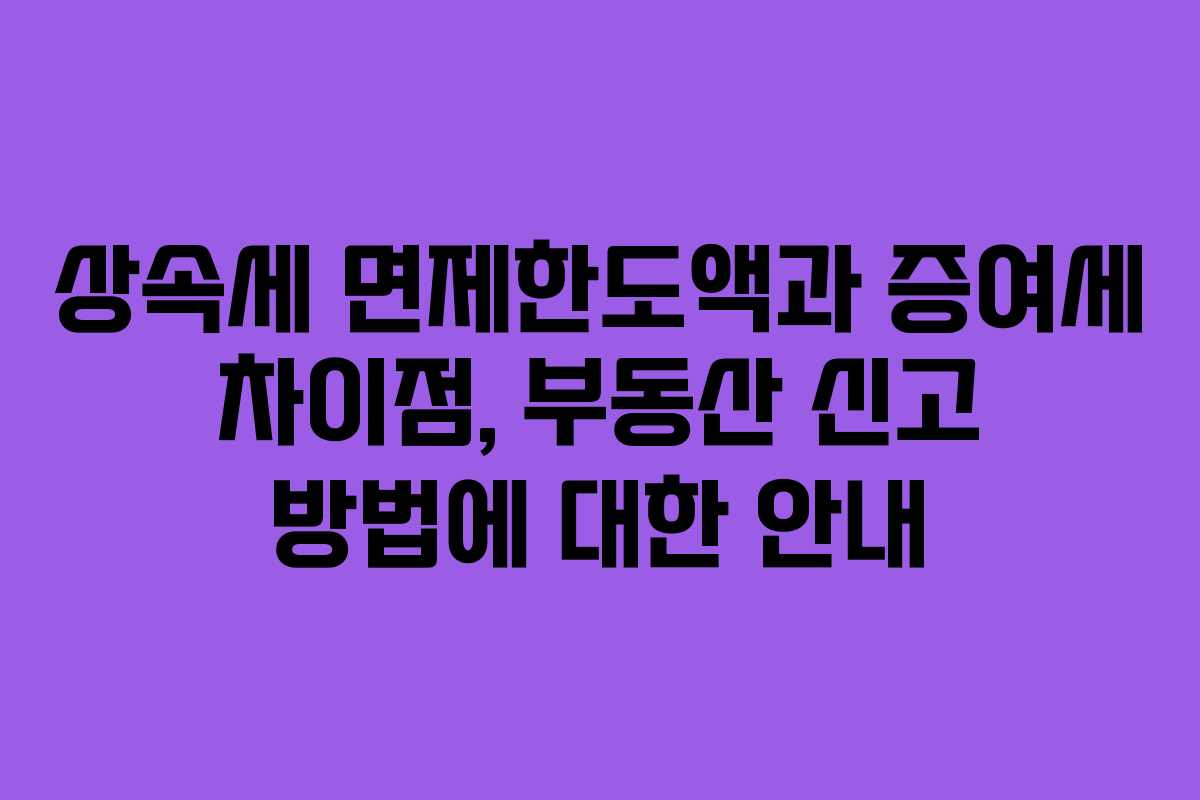 상속세 면제한도액과 증여세 차이점, 부동산 신고 방법에 대한 안내