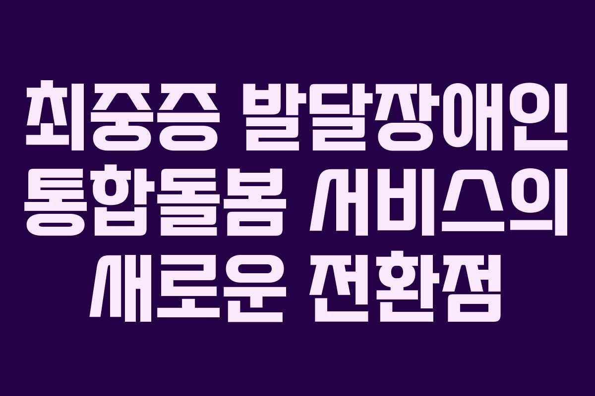 최중증 발달장애인 통합돌봄 서비스의 새로운 전환점
