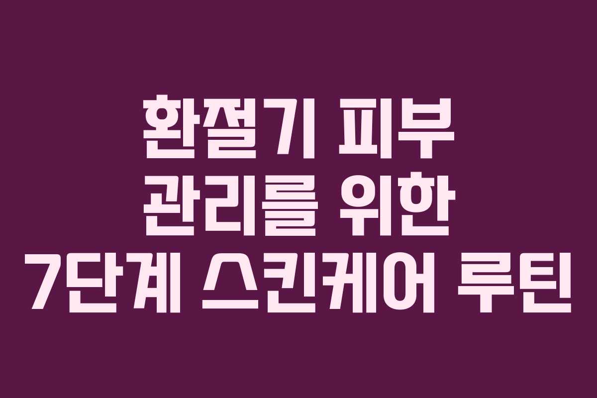 환절기 피부 관리를 위한 7단계 스킨케어 루틴