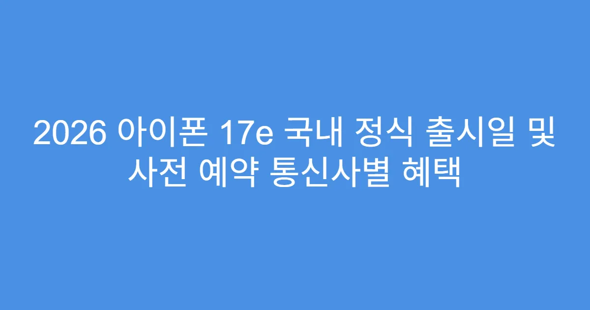 2026 아이폰 17e 국내 정식 출시일 및 사전 예약 통신사별 혜택