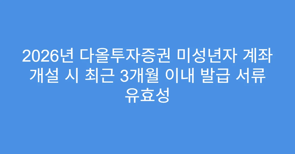 2026년 다올투자증권 미성년자 계좌 개설 시 최근 3개월 이내 발급 서류 유효성