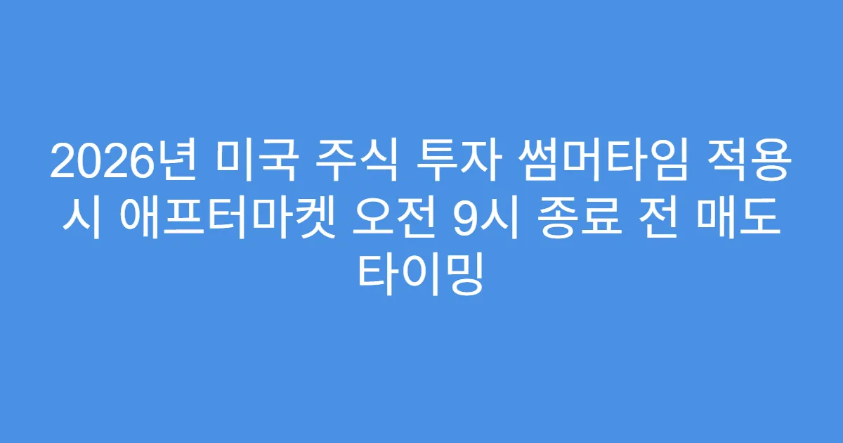 2026년 미국 주식 투자 썸머타임 적용 시 애프터마켓 오전 9시 종료 전 매도 타이밍