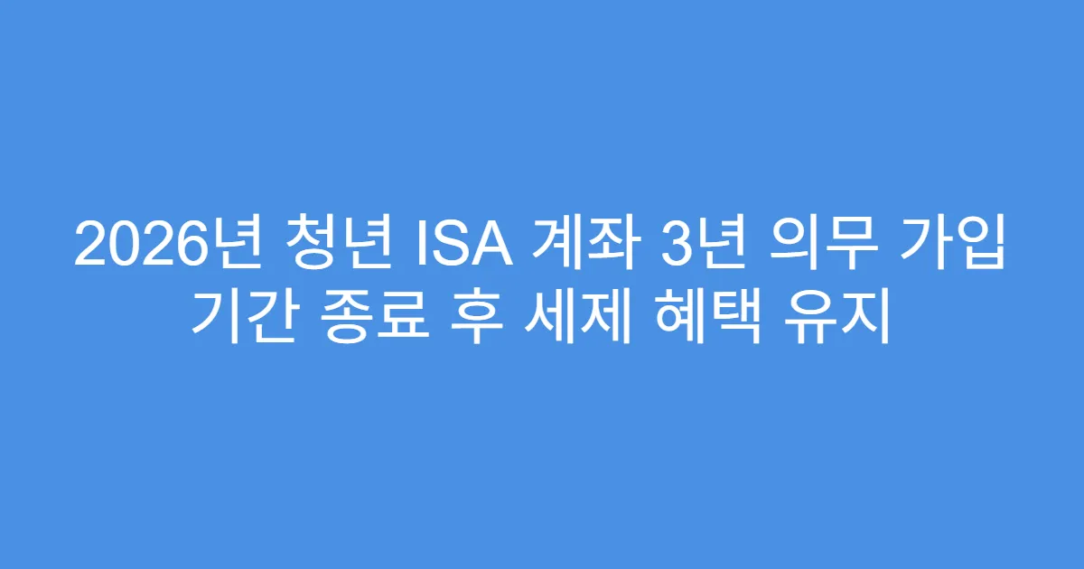 2026년 청년 ISA 계좌 3년 의무 가입 기간 종료 후 세제 혜택 유지