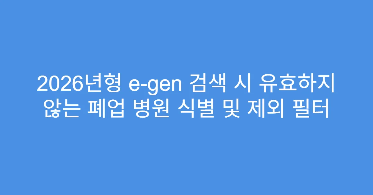 2026년형 e-gen 검색 시 유효하지 않는 폐업 병원 식별 및 제외 필터