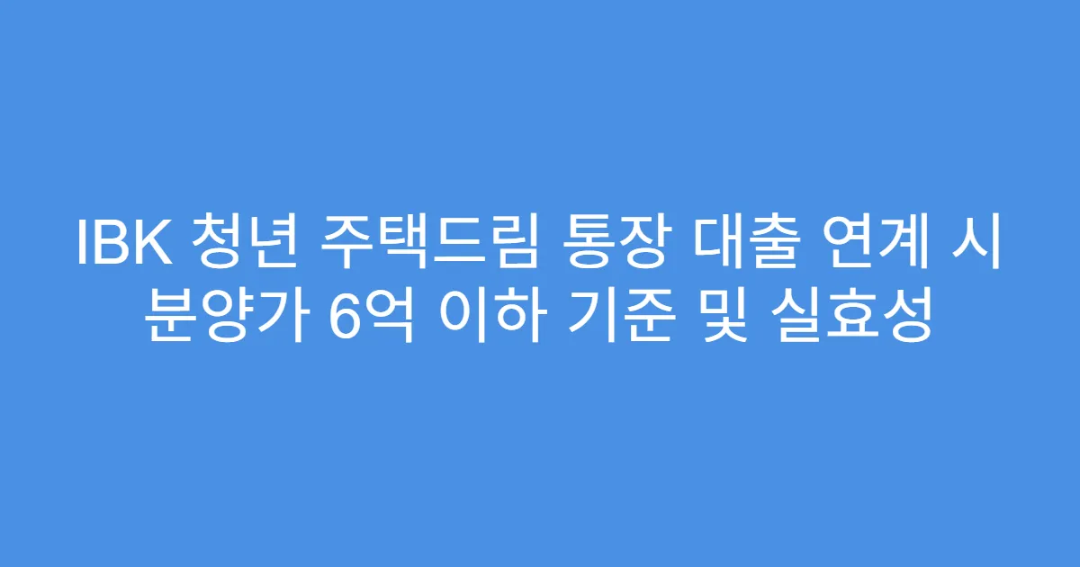 IBK 청년 주택드림 통장 대출 연계 시 분양가 6억 이하 기준 및 실효성