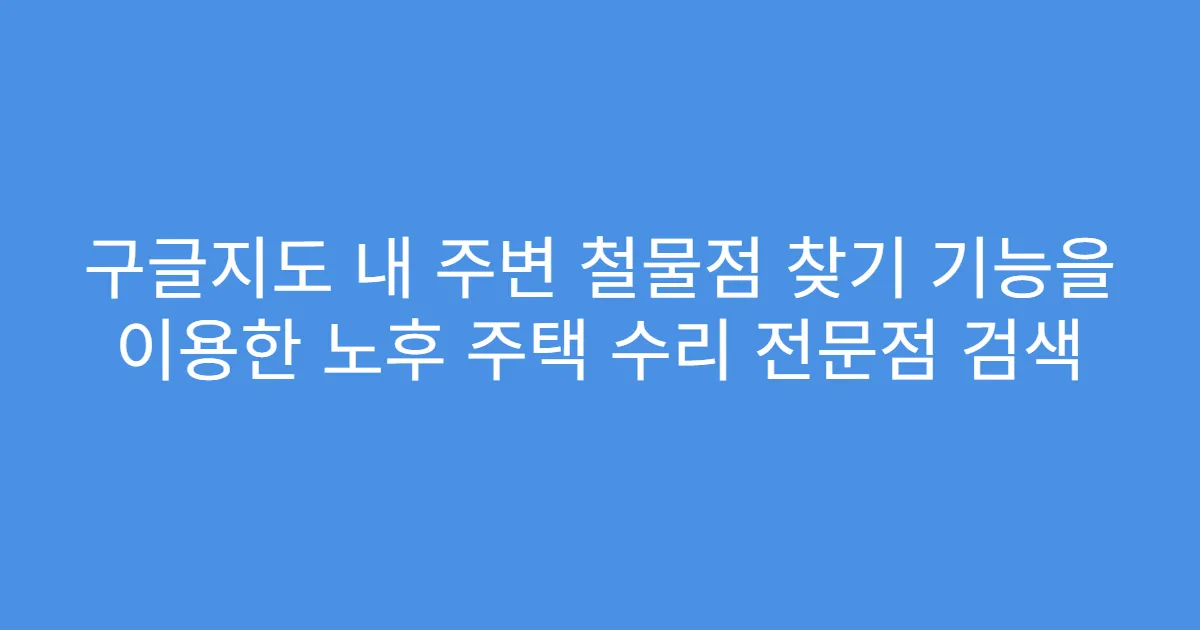 구글지도 내 주변 철물점 찾기 기능을 이용한 노후 주택 수리 전문점 검색