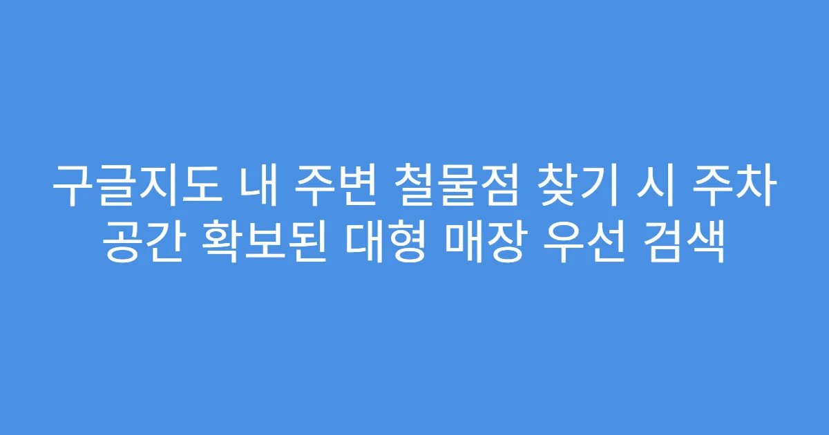 구글지도 내 주변 철물점 찾기 시 주차 공간 확보된 대형 매장 우선 검색