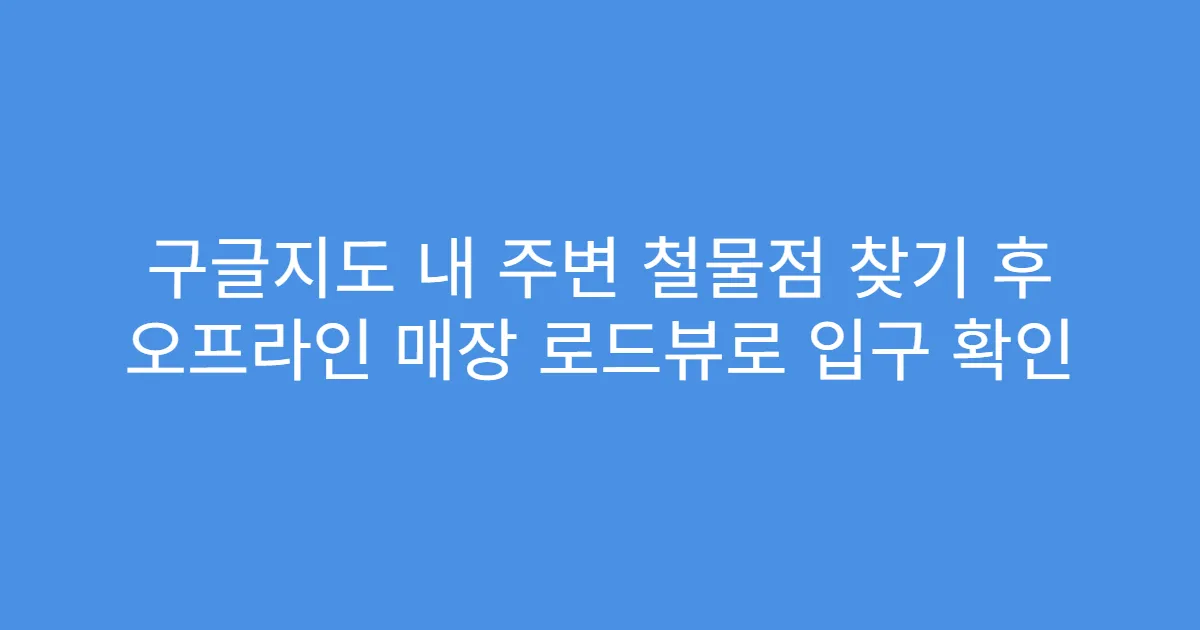 구글지도 내 주변 철물점 찾기 후 오프라인 매장 로드뷰로 입구 확인