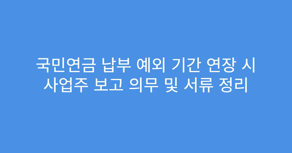 국민연금 납부 예외 기간 연장 시 사업주 보고 의무 및 서류 정리