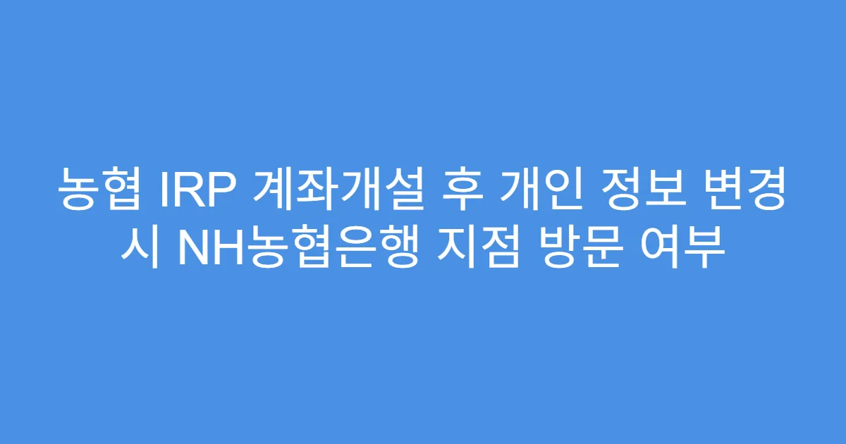 농협 IRP 계좌개설 후 개인 정보 변경 시 NH농협은행 지점 방문 여부