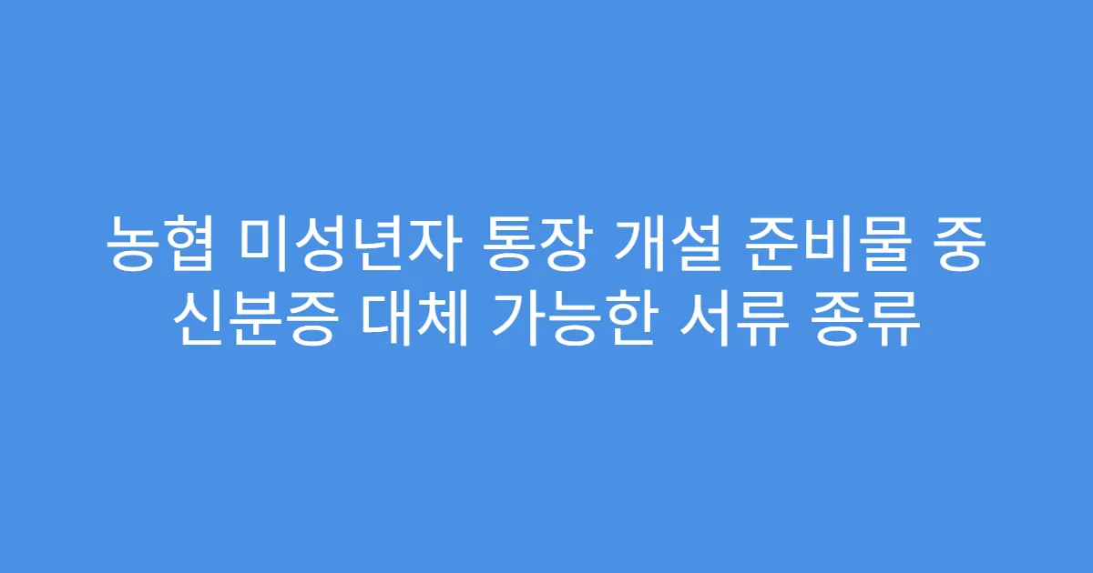 농협 미성년자 통장 개설 준비물 중 신분증 대체 가능한 서류 종류