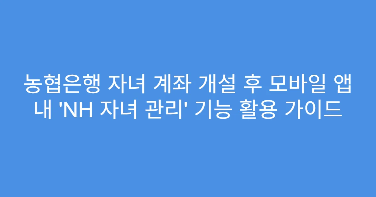 농협은행 자녀 계좌 개설 후 모바일 앱 내 ‘NH 자녀 관리’ 기능 활용 가이드