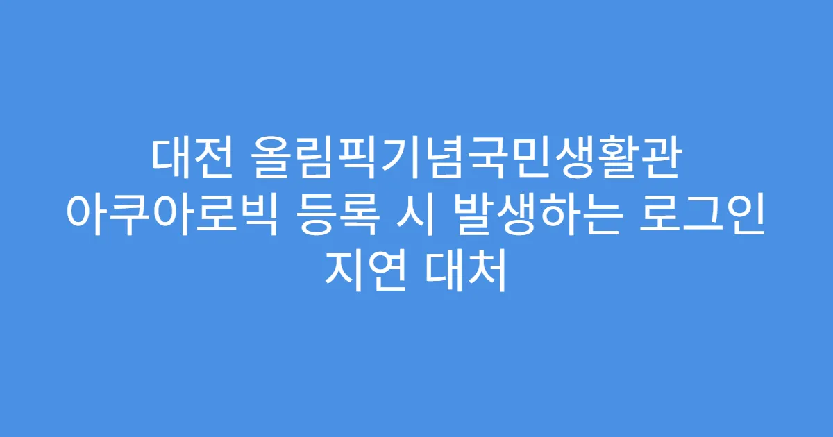 대전 올림픽기념국민생활관 아쿠아로빅 등록 시 발생하는 로그인 지연 대처