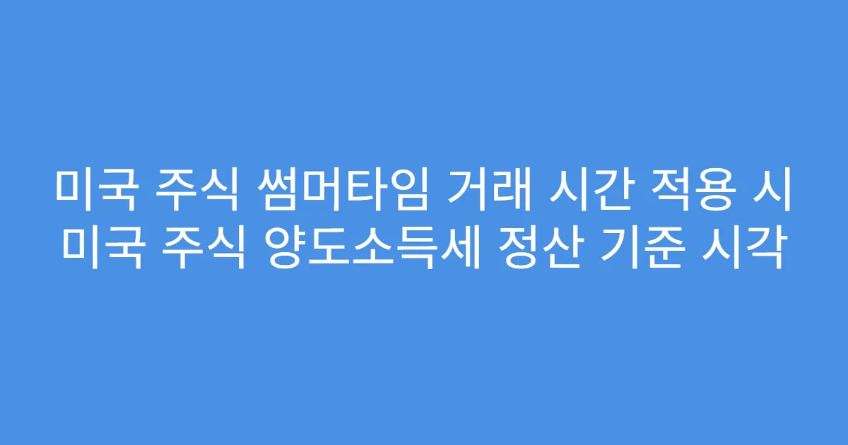 미국 주식 썸머타임 거래 시간 적용 시 미국 주식 양도소득세 정산 기준 시각