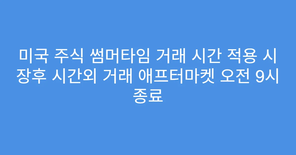 미국 주식 썸머타임 거래 시간 적용 시 장후 시간외 거래 애프터마켓 오전 9시 종료