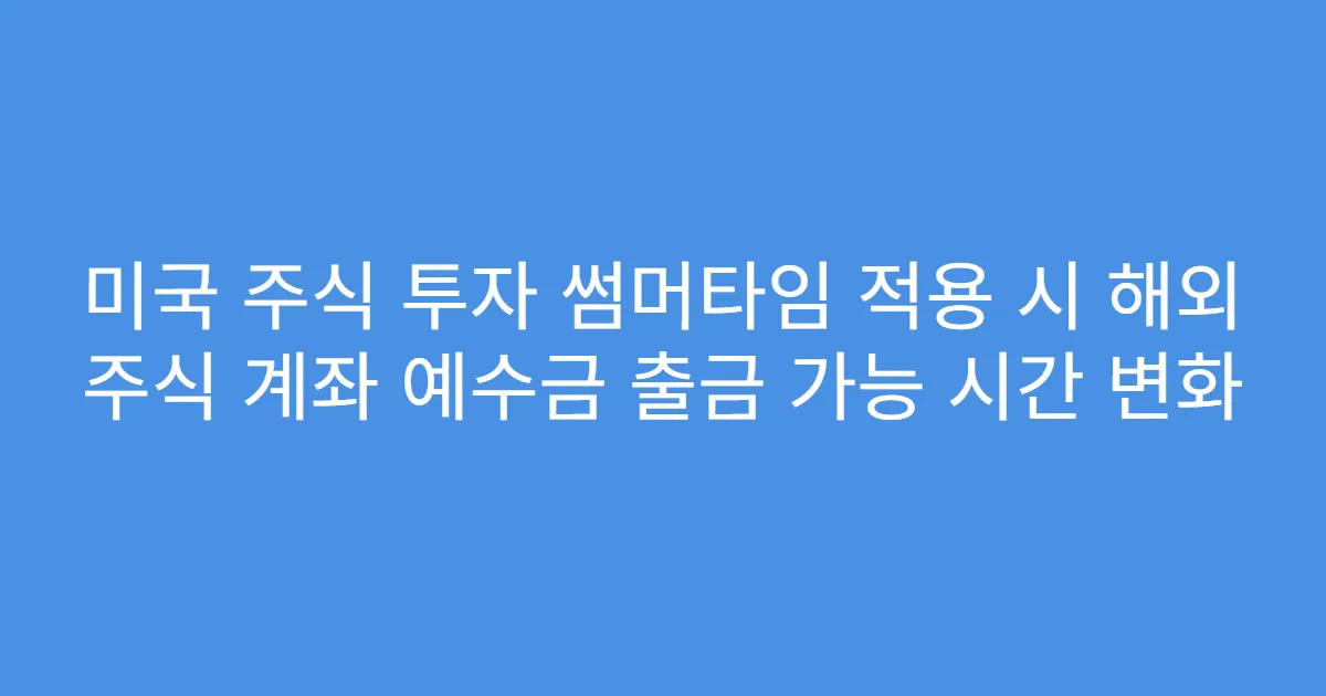 미국 주식 투자 썸머타임 적용 시 해외 주식 계좌 예수금 출금 가능 시간 변화