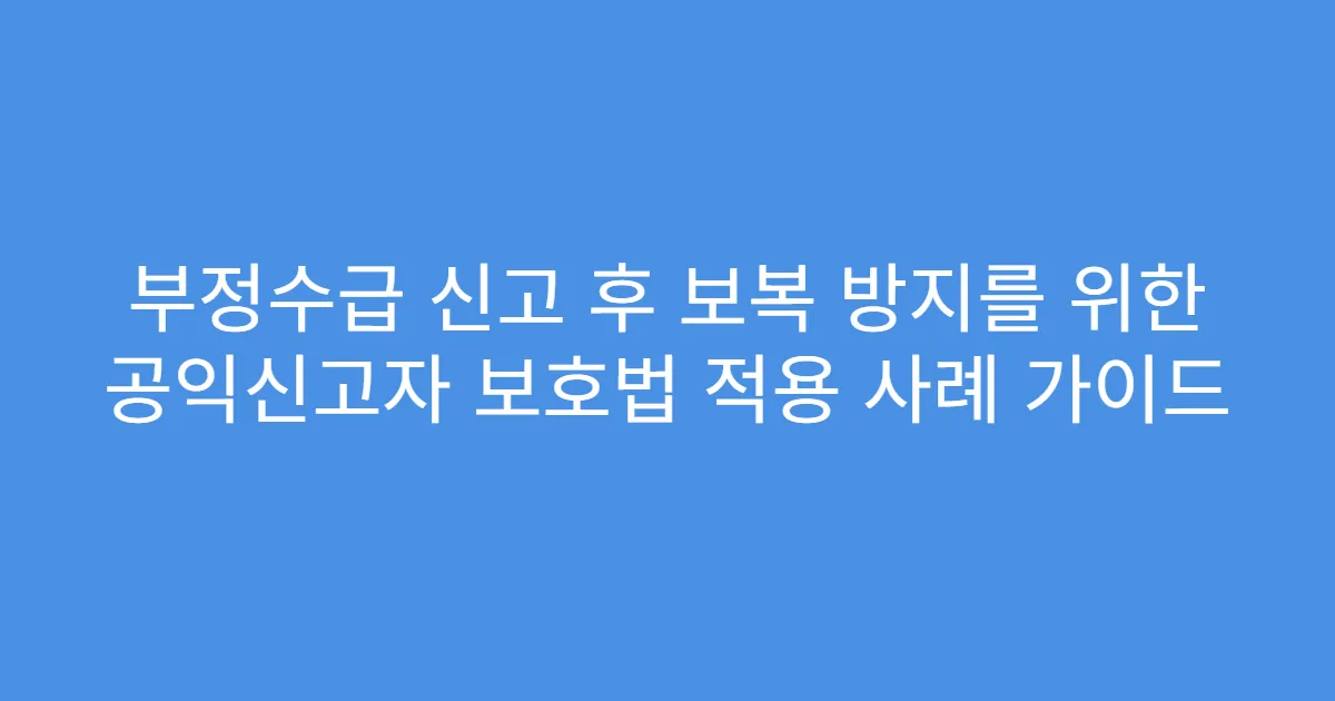 부정수급 신고 후 보복 방지를 위한 공익신고자 보호법 적용 사례 가이드