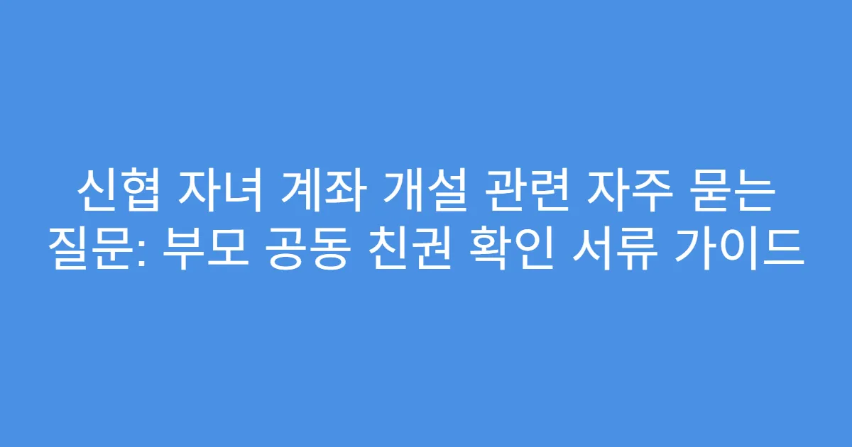 신협 자녀 계좌 개설 관련 자주 묻는 질문: 부모 공동 친권 확인 서류 가이드