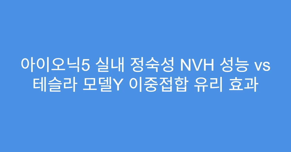 아이오닉5 실내 정숙성 NVH 성능 vs 테슬라 모델Y 이중접합 유리 효과