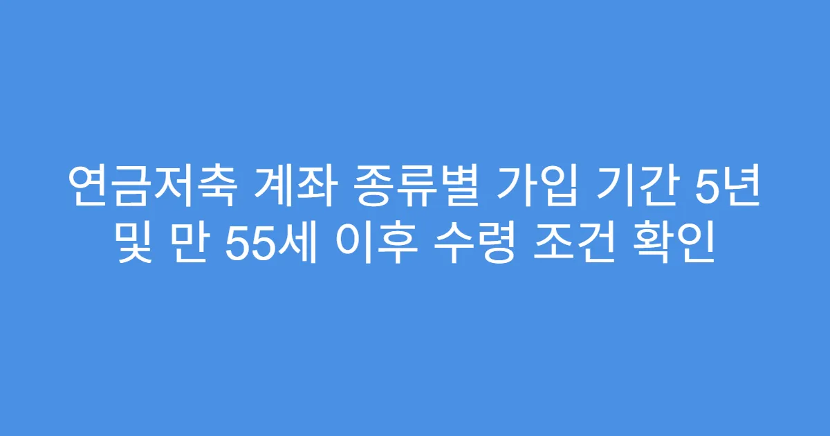 연금저축 계좌 종류별 가입 기간 5년 및 만 55세 이후 수령 조건 확인