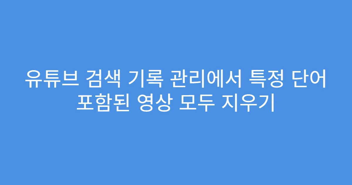 유튜브 검색 기록 관리에서 특정 단어 포함된 영상 모두 지우기