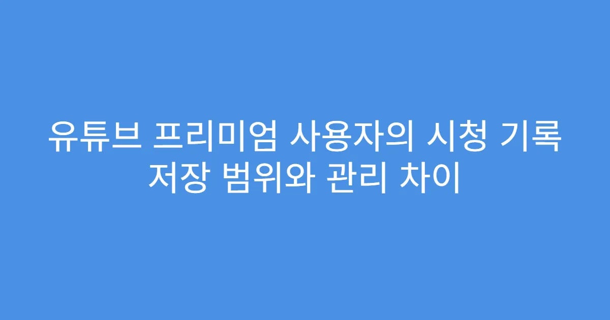 유튜브 프리미엄 사용자의 시청 기록 저장 범위와 관리 차이