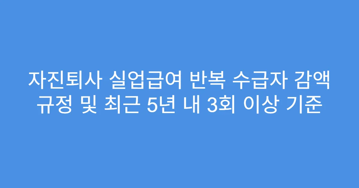 자진퇴사 실업급여 반복 수급자 감액 규정 및 최근 5년 내 3회 이상 기준