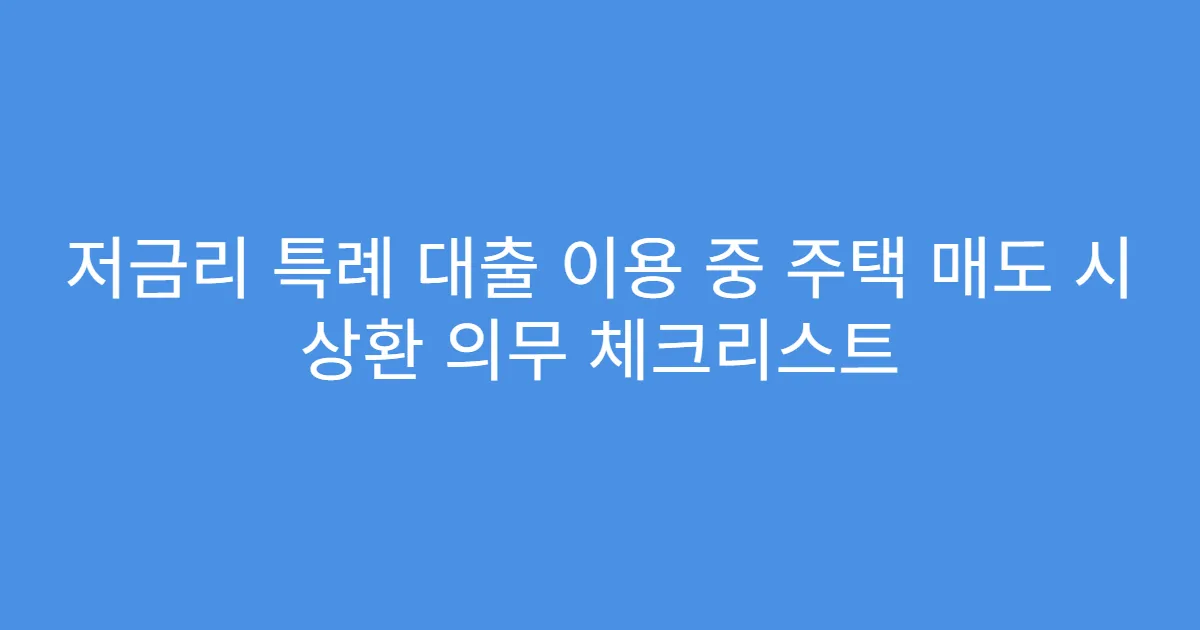 저금리 특례 대출 이용 중 주택 매도 시 상환 의무 체크리스트