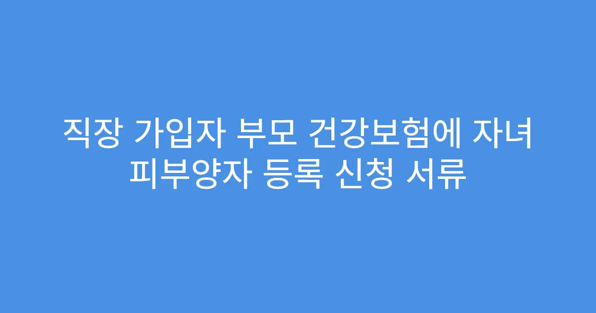 직장 가입자 부모 건강보험에 자녀 피부양자 등록 신청 서류