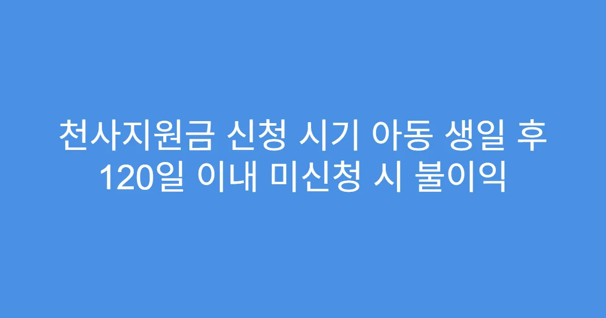 천사지원금 신청 시기 아동 생일 후 120일 이내 미신청 시 불이익