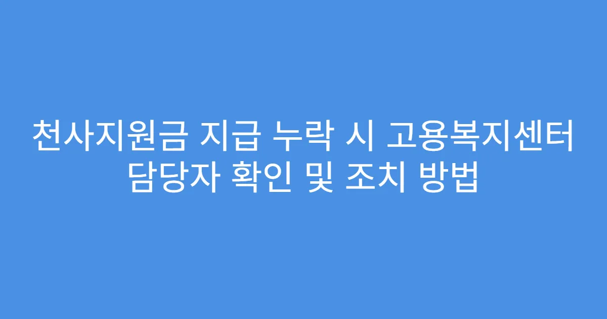 천사지원금 지급 누락 시 고용복지센터 담당자 확인 및 조치 방법