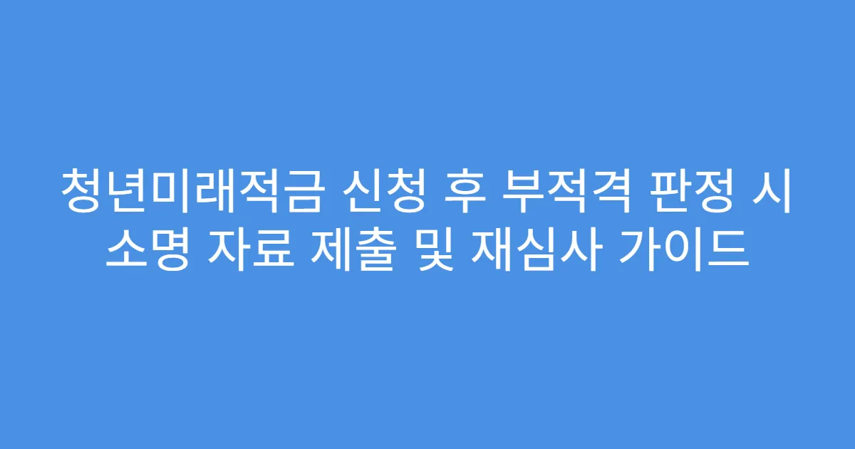 청년미래적금 신청 후 부적격 판정 시 소명 자료 제출 및 재심사 가이드